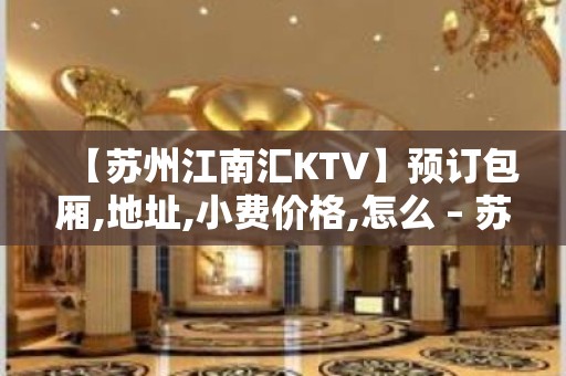 【苏州江南汇KTV】预订包厢,地址,小费价格,怎么 – 苏州姑苏/沧浪/金阊/平江KTV排名大全