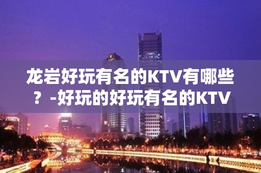 龙岩好玩有名的KTV有哪些？-好玩的好玩有名的KTV有哪些？ – 福州罗源KTV排名大全