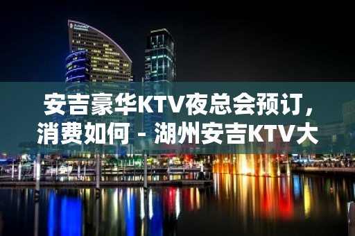 安吉豪华KTV夜总会预订，消费如何 - 湖州安吉KTV大全 