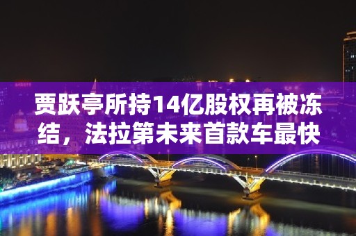 贾跃亭所持14亿股权再被冻结，法拉第未来首款车最快本月交付