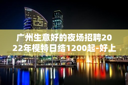 广州生意好的夜场招聘2022年模特日结1200起-好上班的夜总会没有烦恼