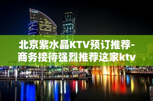 北京紫水晶KTV预订推荐-商务接待强烈推荐这家ktv