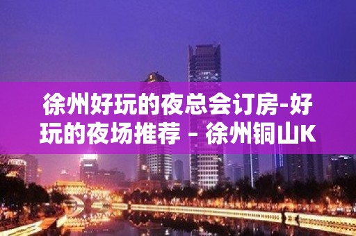 徐州好玩的夜总会订房-好玩的夜场推荐 – 徐州铜山KTV排名大全