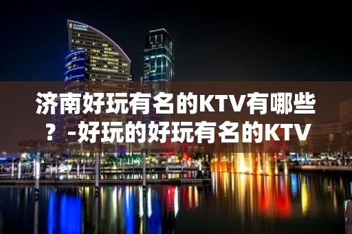 济南好玩有名的KTV有哪些？-好玩的好玩有名的KTV有哪些？ – 海口美兰KTV排名大全