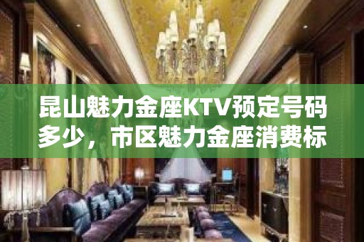 昆山魅力金座KTV预定号码多少，市区魅力金座消费标准？