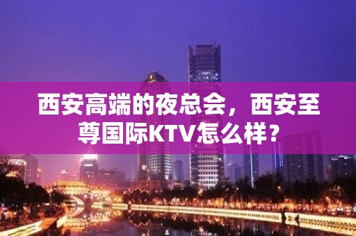 西安高端的夜总会，西安至尊国际KTV怎么样？