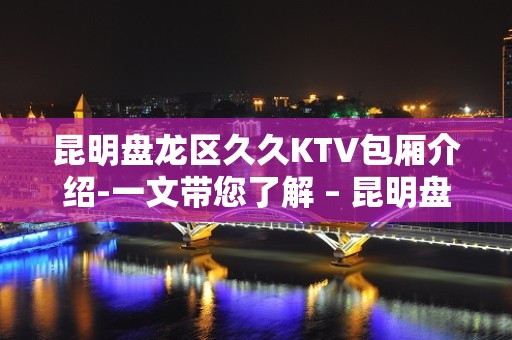 昆明盘龙区久久KTV包厢介绍-一文带您了解 – 昆明盘龙KTV排名大全