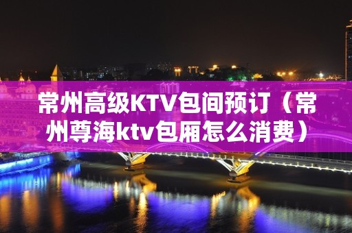 常州高级KTV包间预订（常州尊海ktv包厢怎么消费）