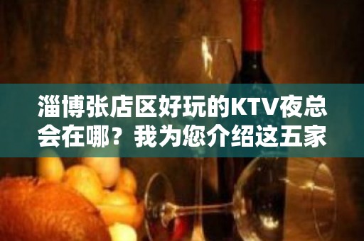 淄博张店区好玩的KTV夜总会在哪？我为您介绍这五家 - 淄博张店KTV大全 