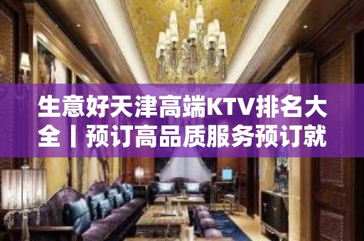 生意好天津高端KTV排名大全丨预订高品质服务预订就找我