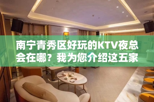 南宁青秀区好玩的KTV夜总会在哪？我为您介绍这五家 - 南宁青秀KTV大全 