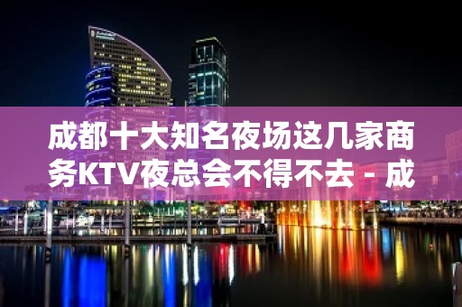 成都十大知名夜场这几家商务KTV夜总会不得不去 - 成都武侯KTV大全 