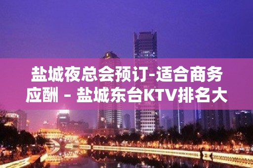 盐城夜总会预订-适合商务应酬 – 盐城东台KTV排名大全