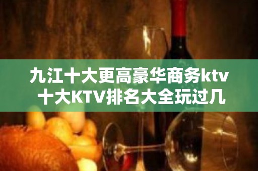 九江十大更高豪华商务ktv 十大KTV排名大全玩过几家 – 无锡新区江溪街道KTV排名大全