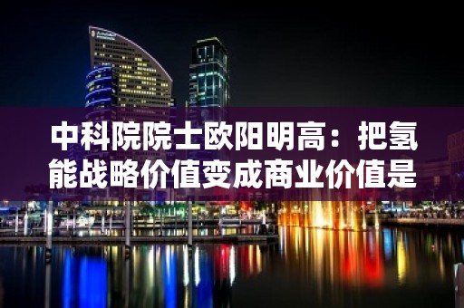 中科院院士欧阳明高：把氢能战略价值变成商业价值是关键