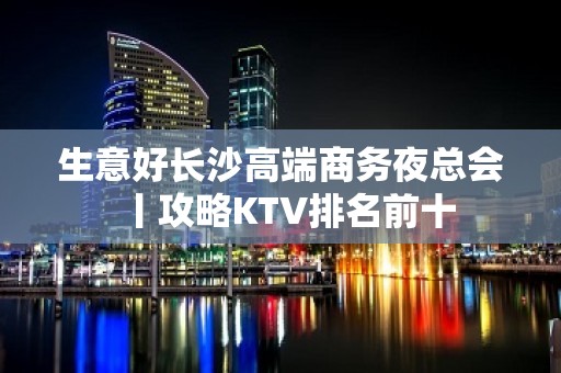 生意好长沙高端商务夜总会丨攻略KTV排名前十