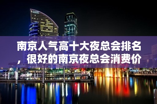 南京人气高十大夜总会排名，很好的南京夜总会消费价格 - 南京浦口KTV大全 