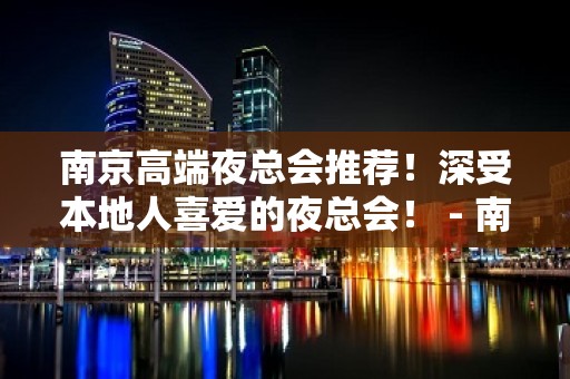 南京高端夜总会推荐！深受本地人喜爱的夜总会！ - 南京六合KTV大全 