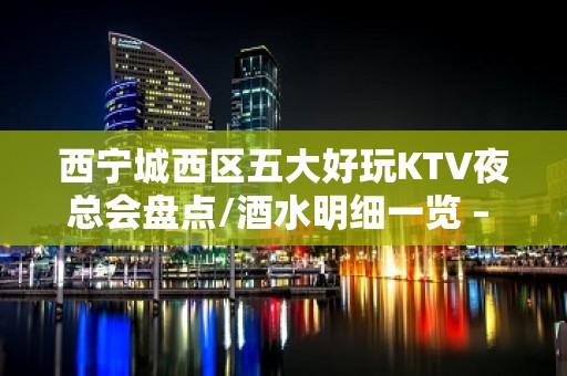 西宁城西区五大好玩KTV夜总会盘点/酒水明细一览 – 西宁城西KTV排名大全