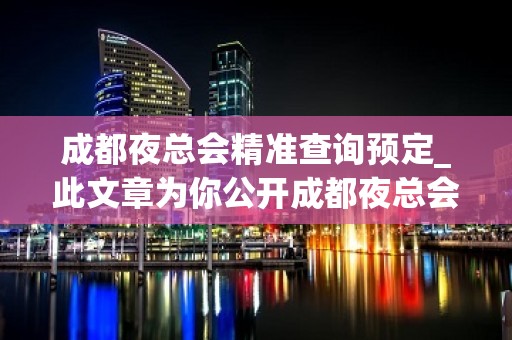 成都夜总会精准查询预定_此文章为你公开成都夜总会内部