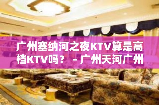 广州塞纳河之夜KTV算是高档KTV吗？ – 广州天河广州大道中KTV排名大全