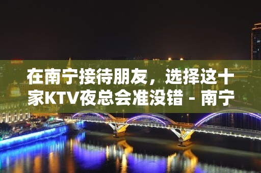 在南宁接待朋友，选择这十家KTV夜总会准没错 - 南宁青秀KTV大全 