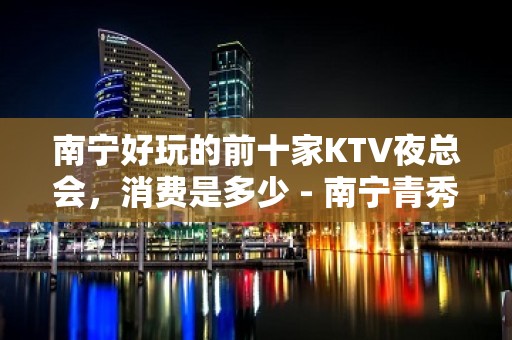 南宁好玩的前十家KTV夜总会，消费是多少 - 南宁青秀KTV大全 