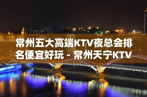 常州五大高端KTV夜总会排名便宜好玩 - 常州天宁KTV大全 