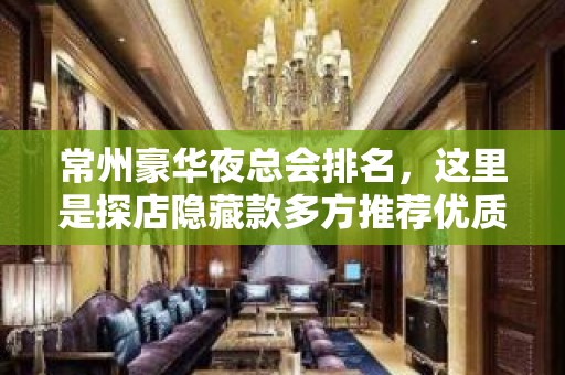 常州豪华夜总会排名，这里是探店隐藏款多方推荐优质打卡地