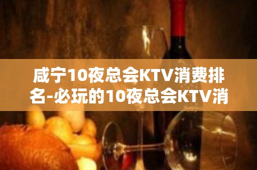 咸宁10夜总会KTV消费排名-必玩的10夜总会KTV消费排名 – 福州晋安KTV排名大全