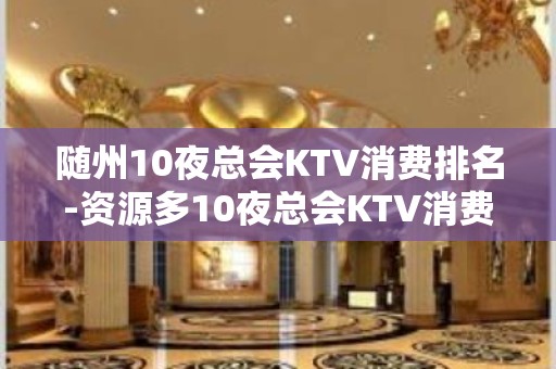 随州10夜总会KTV消费排名-资源多10夜总会KTV消费排名 – 长沙浏阳KTV排名大全