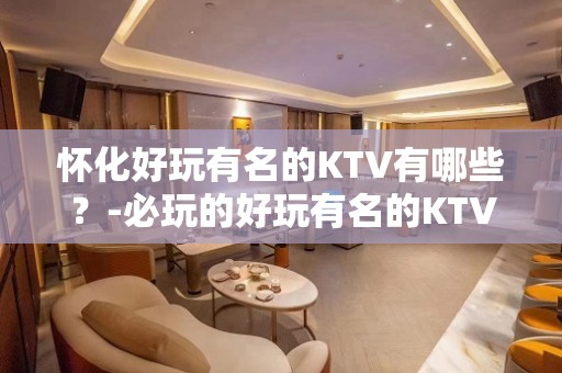 怀化好玩有名的KTV有哪些？-必玩的好玩有名的KTV有哪些？ – 嘉兴平湖KTV排名大全