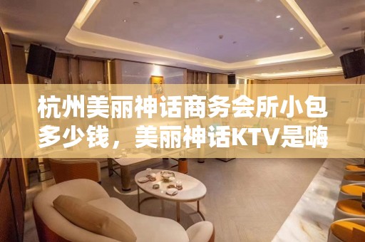 杭州美丽神话商务会所小包多少钱，美丽神话KTV是嗨场吗？