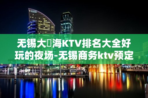 无锡大丄海KTV排名大全好玩的夜场-无锡商务ktv预定电话 – 无锡锡山KTV排名大全