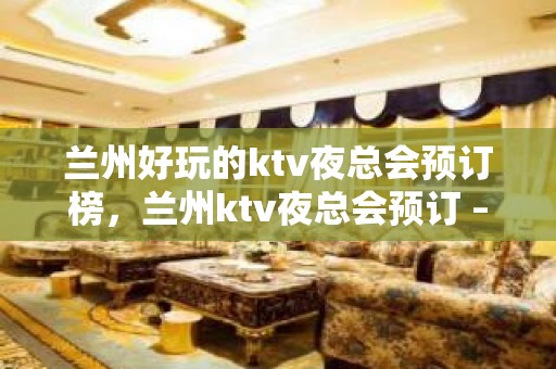 兰州好玩的ktv夜总会预订榜，兰州ktv夜总会预订 – 兰州城关KTV排名大全