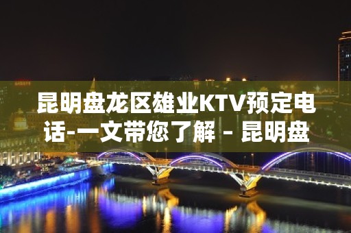 昆明盘龙区雄业KTV预定电话-一文带您了解 – 昆明盘龙KTV排名大全