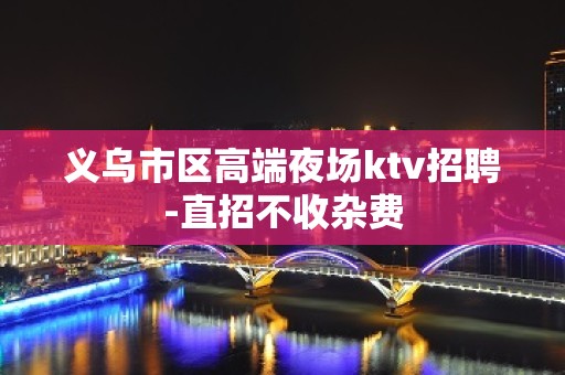 义乌市区高端夜场ktv招聘-直招不收杂费