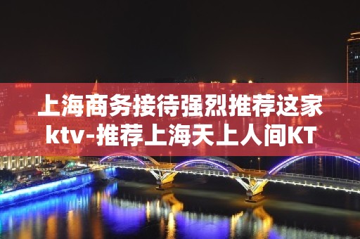 上海商务接待强烈推荐这家ktv-推荐上海天上人间KTV