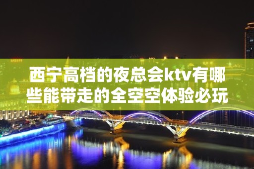 西宁高档的夜总会ktv有哪些能带走的全空空体验必玩的 – 西宁城西KTV排名大全