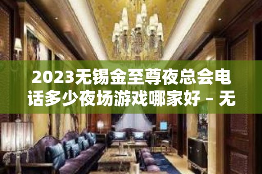 2023无锡金至尊夜总会电话多少夜场游戏哪家好 – 无锡江阴夏港街道KTV排名大全