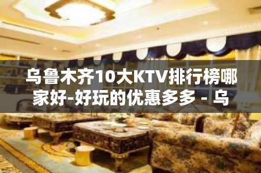 乌鲁木齐10大KTV排行榜哪家好-好玩的优惠多多 - 乌鲁木齐头屯河KTV大全 