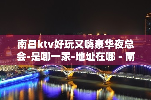 南昌ktv好玩又嗨豪华夜总会-是哪一家-地址在哪 - 南昌南昌县KTV大全 