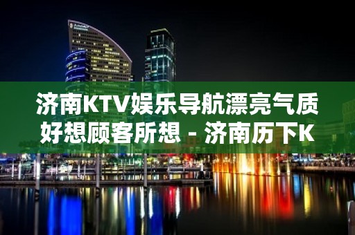 济南KTV娱乐导航漂亮气质好想顾客所想 - 济南历下KTV大全 