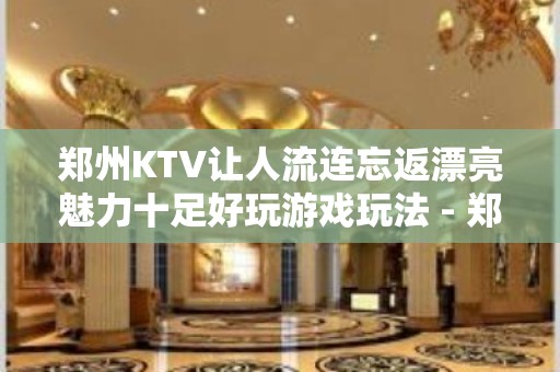 郑州KTV让人流连忘返漂亮魅力十足好玩游戏玩法 - 郑州郑东KTV大全 