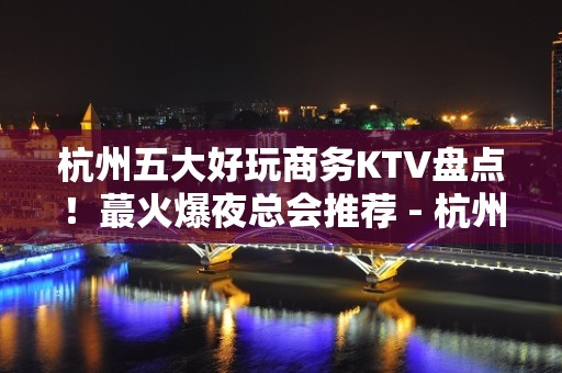 杭州五大好玩商务KTV盘点！蕞火爆夜总会推荐 - 杭州西湖KTV大全 