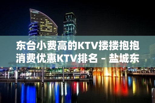 东台小费高的KTV搂搂抱抱消费优惠KTV排名 – 盐城东台KTV排名大全