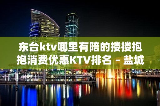 东台ktv哪里有陪的搂搂抱抱消费优惠KTV排名 – 盐城东台KTV排名大全