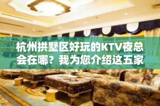 杭州拱墅区好玩的KTV夜总会在哪？我为您介绍这五家 - 杭州拱墅KTV大全 