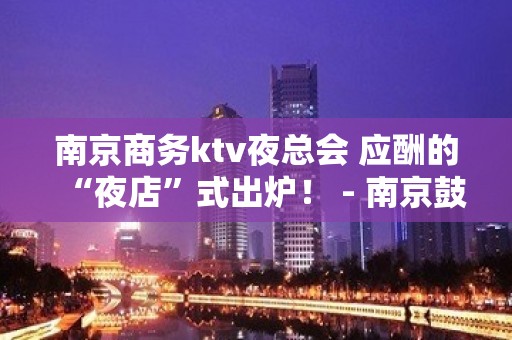 南京商务ktv夜总会 应酬的“夜店”式出炉！ - 南京鼓楼KTV大全 