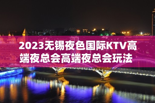 2023无锡夜色国际KTV高端夜总会高端夜总会玩法 – 无锡北塘北大街街道KTV排名大全